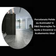 Porcelanato Polido ou Acetinado? A D&G Decorações Te Ajuda a Encontrar o Acabamento Ideal
