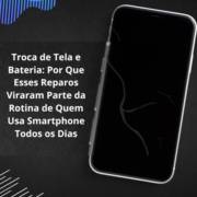 Troca de Tela e Bateria: Por Que Esses Reparos Viraram Parte da Rotina de Quem Usa Smartphone Todos os Dias