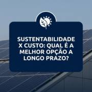 Sustentabilidade x custo: qual é a melhor opção a longo prazo?