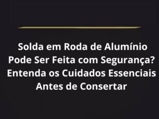 Solda em Roda de Alumínio Pode Ser Feita com Segurança? Entenda os Cuidados Essenciais Antes de Consertar