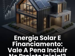Energia Solar E Financiamento: Vale A Pena Incluir No Projeto Inicial?
