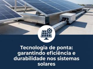 Tecnologia de ponta: garantindo eficiência e durabilidade nos sistemas solares