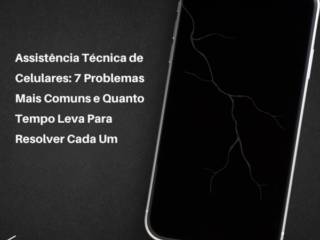 Assistência Técnica de Celulares: 7 Problemas Mais Comuns e Quanto Tempo Leva Para Resolver Cada Um
